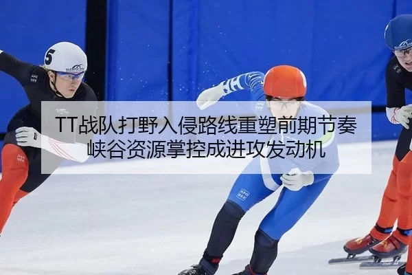 TT战队打野入侵路线重塑前期节奏 峡谷资源掌控成进攻发动机